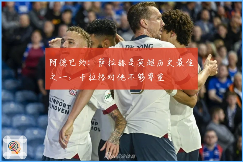 阿德巴约：萨拉赫是英超历史最佳之一，卡拉格对他不够尊重