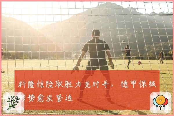 科隆惊险取胜力克对手，德甲保级形势愈发紧迫