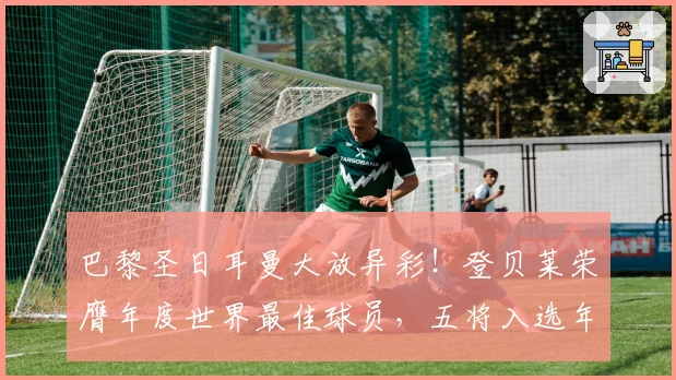 巴黎圣日耳曼大放异彩！登贝莱荣膺年度世界最佳球员，五将入选年度最佳阵容