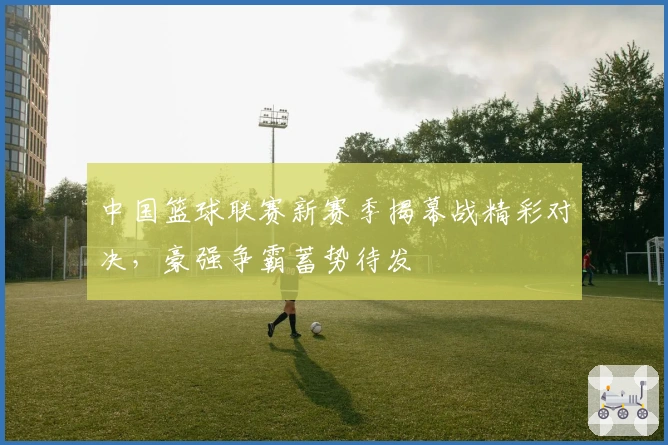 中国篮球联赛新赛季揭幕战精彩对决，豪强争霸蓄势待发