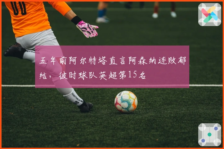 五年前阿尔特塔直言阿森纳连败郁结，彼时球队英超第15名