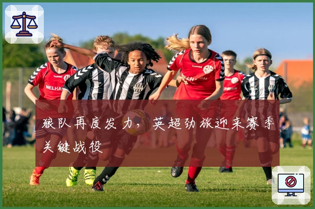 狼队再度发力，英超劲旅迎来赛季关键战役