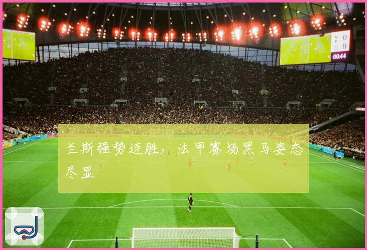 兰斯强势连胜，法甲赛场黑马姿态尽显